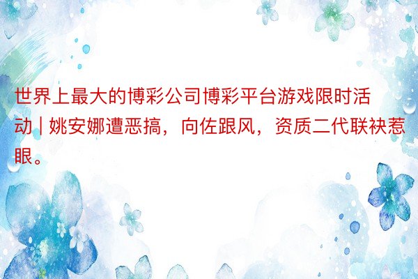 世界上最大的博彩公司博彩平台游戏限时活动 | 姚安娜遭恶搞，向佐跟风，资质二代联袂惹眼。