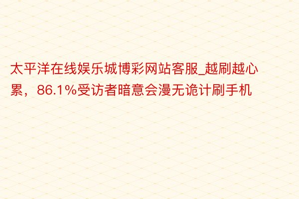 太平洋在线娱乐城博彩网站客服_越刷越心累，86.1%受访者暗意会漫无诡计刷手机