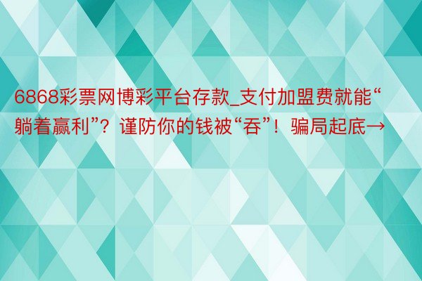 6868彩票网博彩平台存款_支付加盟费就能“躺着赢利”？谨防你的钱被“吞”！骗局起底→