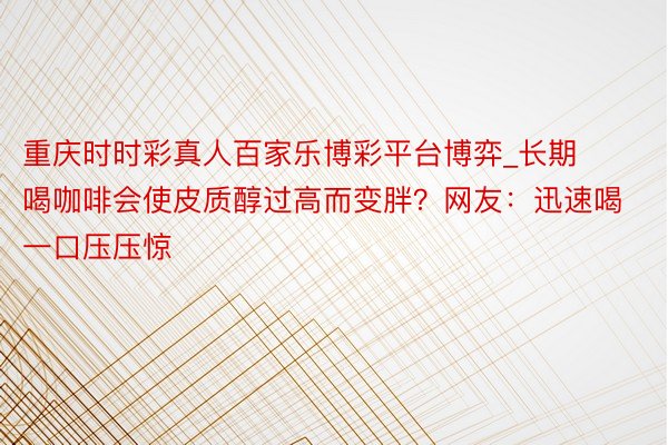 重庆时时彩真人百家乐博彩平台博弈_长期喝咖啡会使皮质醇过高而变胖？网友：迅速喝一口压压惊