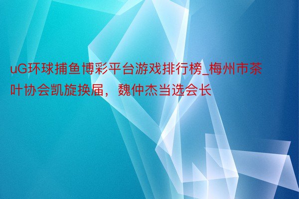 uG环球捕鱼博彩平台游戏排行榜_梅州市茶叶协会凯旋换届，魏仲杰当选会长