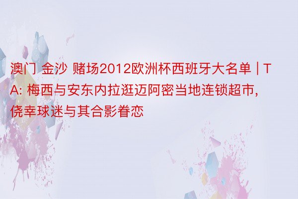 澳门 金沙 赌场2012欧洲杯西班牙大名单 | TA: 梅西与安东内拉逛迈阿密当地连锁超市, 侥幸球迷与其合影眷恋