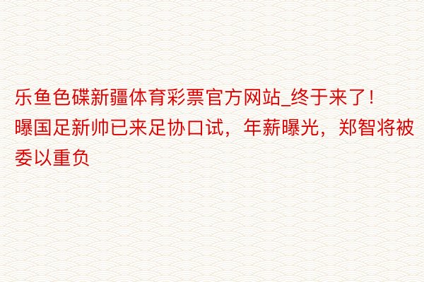 乐鱼色碟新疆体育彩票官方网站_终于来了！曝国足新帅已来足协口试，年薪曝光，郑智将被委以重负