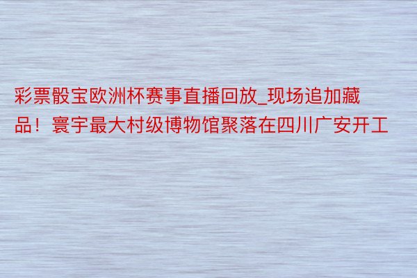 彩票骰宝欧洲杯赛事直播回放_现场追加藏品！寰宇最大村级博物馆聚落在四川广安开工