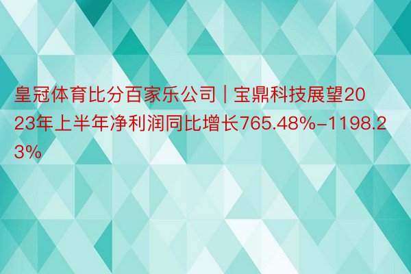 皇冠体育比分百家乐公司 | 宝鼎科技展望2023年上半年净利润同比增长765.48%-1198.23%