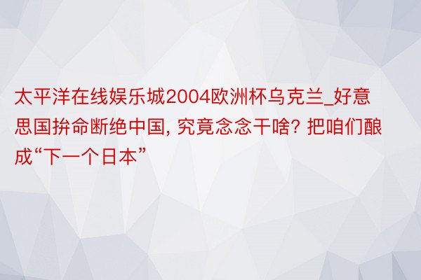 太平洋在线娱乐城2004欧洲杯乌克兰_好意思国拚命断绝中国, 究竟念念干啥? 把咱们酿成“下一个日本”