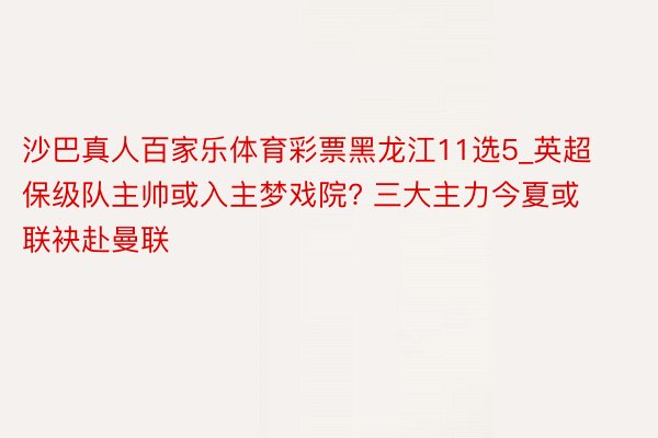 沙巴真人百家乐体育彩票黑龙江11选5_英超保级队主帅或入主梦戏院? 三大主力今夏或联袂赴曼联