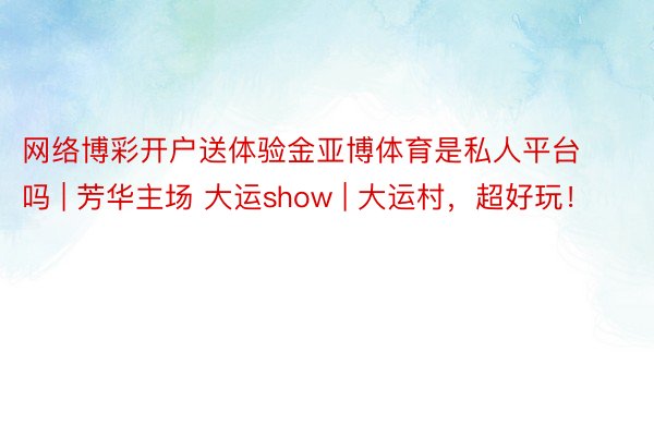 网络博彩开户送体验金亚博体育是私人平台吗 | 芳华主场 大运show | 大运村，超好玩！