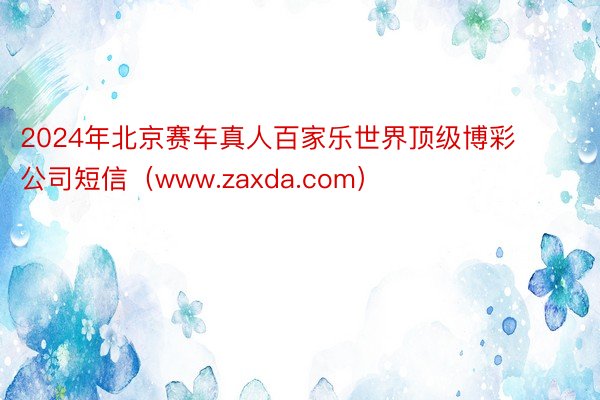 2024年北京赛车真人百家乐世界顶级博彩公司短信（www.zaxda.com）