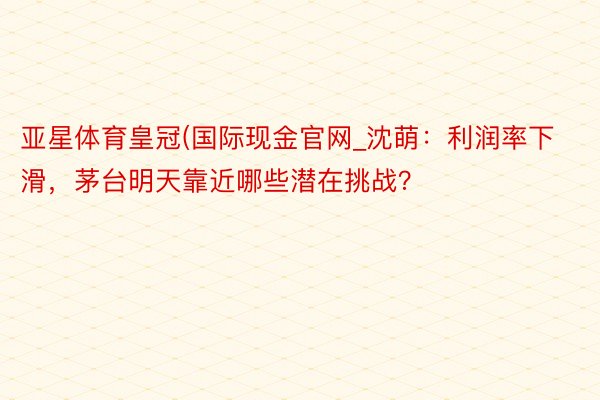 亚星体育皇冠(国际现金官网_沈萌：利润率下滑，茅台明天靠近哪些潜在挑战？