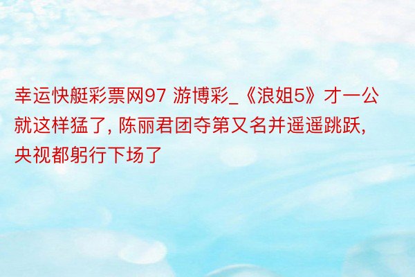 幸运快艇彩票网97 游博彩_《浪姐5》才一公就这样猛了, 陈丽君团夺第又名并遥遥跳跃, 央视都躬行下场了