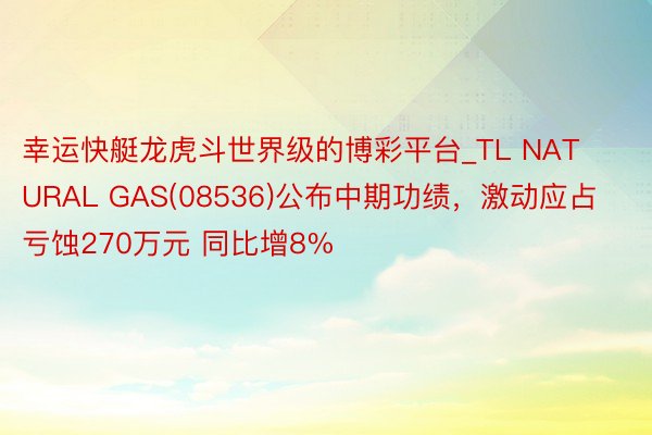 幸运快艇龙虎斗世界级的博彩平台_TL NATURAL GAS(08536)公布中期功绩，激动应占亏蚀270万元 同比增8%