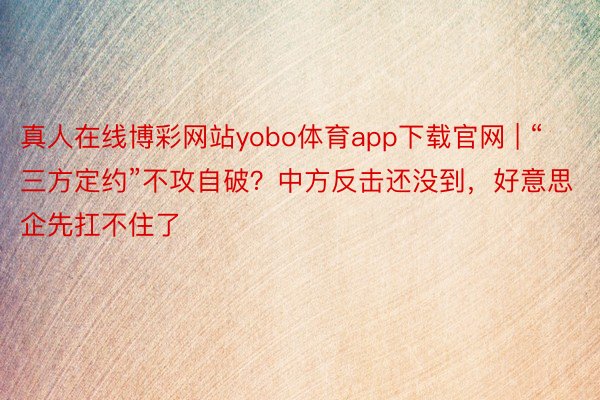 真人在线博彩网站yobo体育app下载官网 | “三方定约”不攻自破？中方反击还没到，好意思企先扛不住了