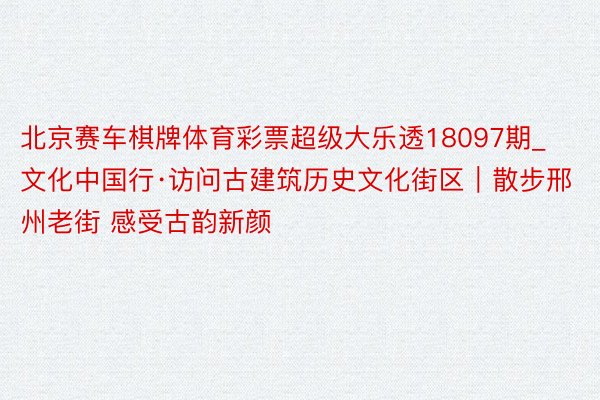 北京赛车棋牌体育彩票超级大乐透18097期_文化中国行·访问古建筑历史文化街区｜散步邢州老街 感受古韵新颜