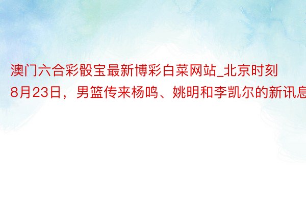 澳门六合彩骰宝最新博彩白菜网站_北京时刻8月23日，男篮传来杨鸣、姚明和李凯尔的新讯息