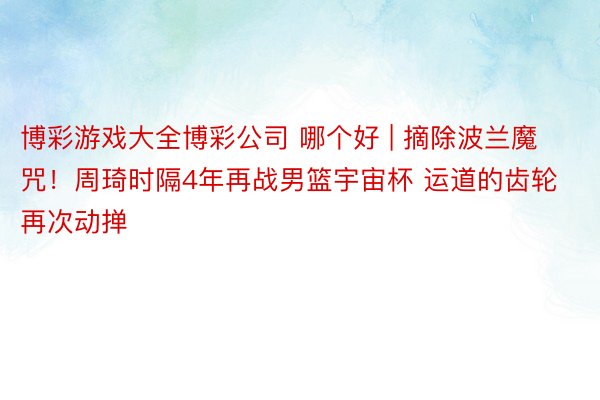 博彩游戏大全博彩公司 哪个好 | 摘除波兰魔咒！周琦时隔4年再战男篮宇宙杯 运道的齿轮再次动掸