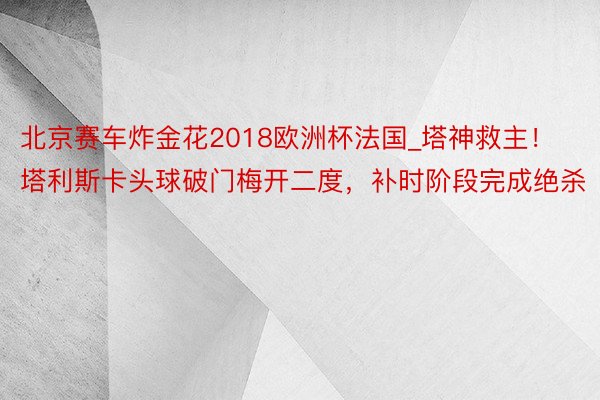 北京赛车炸金花2018欧洲杯法国_塔神救主！塔利斯卡头球破门梅开二度，补时阶段完成绝杀