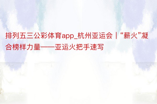 排列五三公彩体育app_杭州亚运会｜“薪火”凝合榜样力量——亚运火把手速写