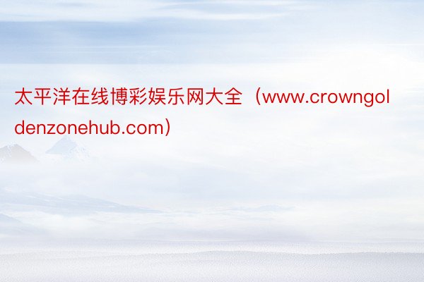 太平洋在线博彩娱乐网大全（www.crowngoldenzonehub.com）