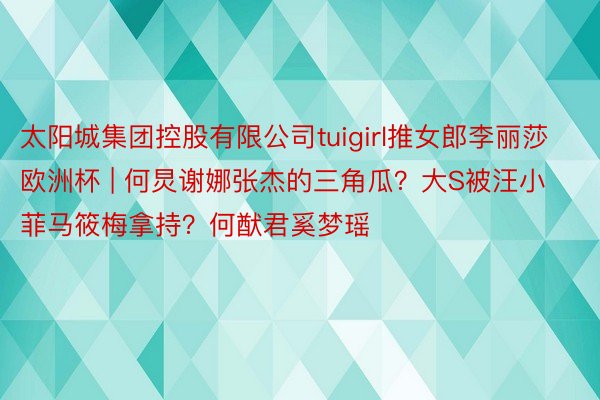 太阳城集团控股有限公司tuigirl推女郎李丽莎欧洲杯 | 何炅谢娜张杰的三角瓜？大S被汪小菲马筱梅拿持？何猷君奚梦瑶