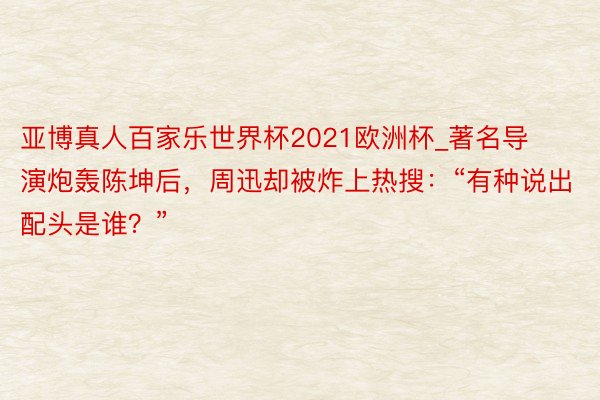 亚博真人百家乐世界杯2021欧洲杯_著名导演炮轰陈坤后，周迅却被炸上热搜：“有种说出配头是谁？”