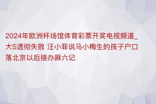 2024年欧洲杯场馆体育彩票开奖电视频道_大S透彻失败 汪小菲说马小梅生的孩子户口落北京以后接办麻六记