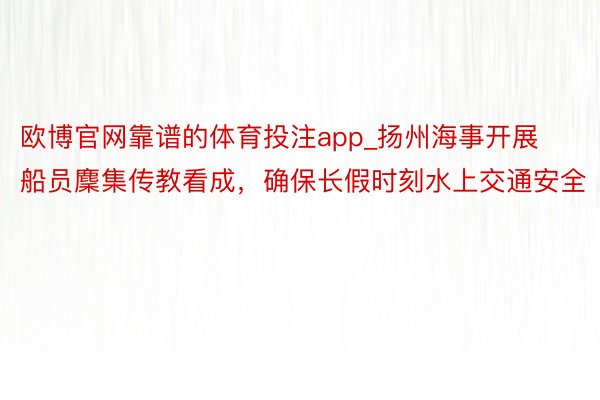 欧博官网靠谱的体育投注app_扬州海事开展船员麇集传教看成，确保长假时刻水上交通安全