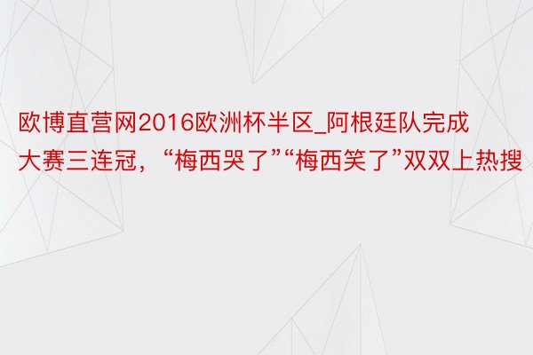 欧博直营网2016欧洲杯半区_阿根廷队完成大赛三连冠，“梅西哭了”“梅西笑了”双双上热搜