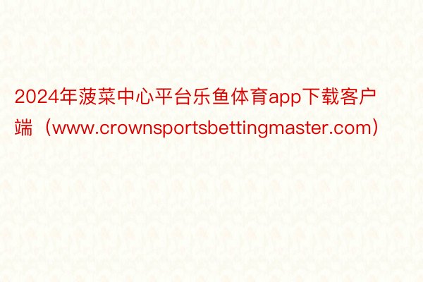 2024年菠菜中心平台乐鱼体育app下载客户端（www.crownsportsbettingmaster.com）