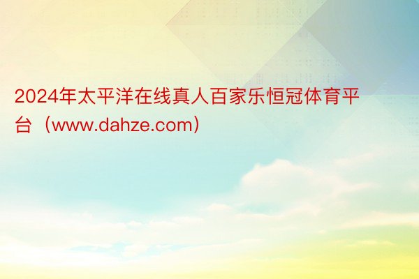 2024年太平洋在线真人百家乐恒冠体育平台（www.dahze.com）