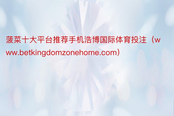 菠菜十大平台推荐手机浩博国际体育投注（www.betkingdomzonehome.com）