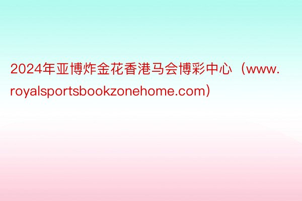 2024年亚博炸金花香港马会博彩中心（www.royalsportsbookzonehome.com）