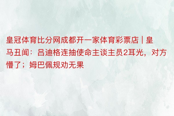 皇冠体育比分网成都开一家体育彩票店 | 皇马丑闻：吕迪格连抽使命主谈主员2耳光，对方懵了；姆巴佩规劝无果