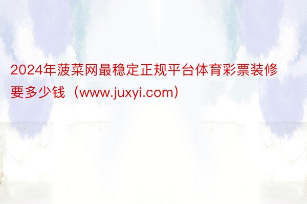 2024年菠菜网最稳定正规平台体育彩票装修要多少钱（www.juxyi.com）