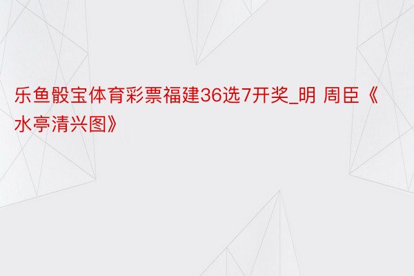 乐鱼骰宝体育彩票福建36选7开奖_明 周臣《水亭清兴图》