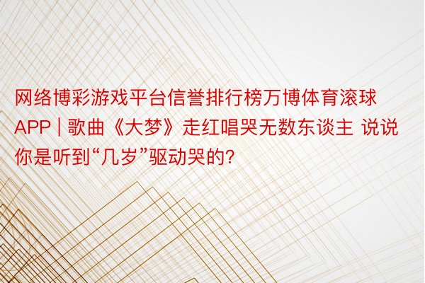 网络博彩游戏平台信誉排行榜万博体育滚球APP | 歌曲《大梦》走红唱哭无数东谈主 说说你是听到“几岁”驱动哭的？