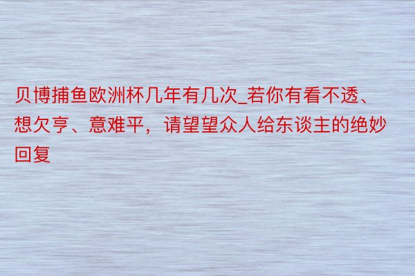 贝博捕鱼欧洲杯几年有几次_若你有看不透、想欠亨、意难平，请望望众人给东谈主的绝妙回复