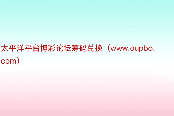 太平洋平台博彩论坛筹码兑换（www.oupbo.com）