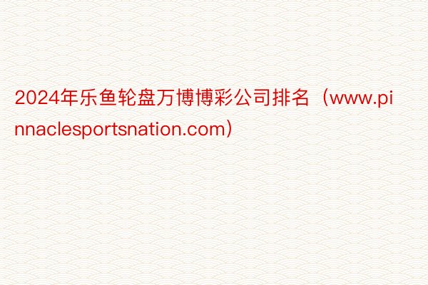 2024年乐鱼轮盘万博博彩公司排名（www.pinnaclesportsnation.com）