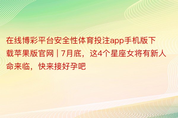 在线博彩平台安全性体育投注app手机版下载苹果版官网 | 7月底，这4个星座女将有新人命来临，快来接好孕吧