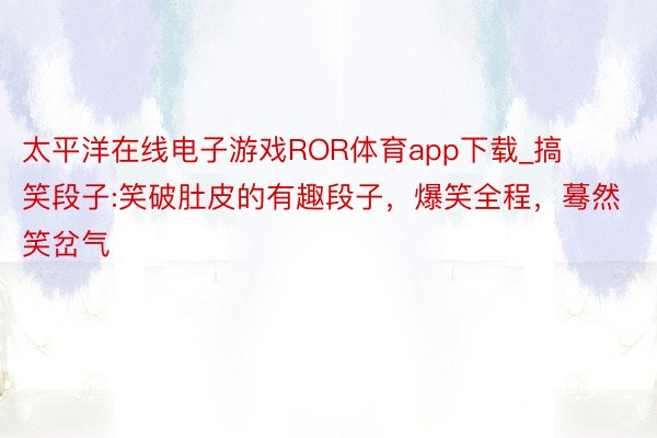 太平洋在线电子游戏ROR体育app下载_搞笑段子:笑破肚皮的有趣段子，爆笑全程，蓦然笑岔气