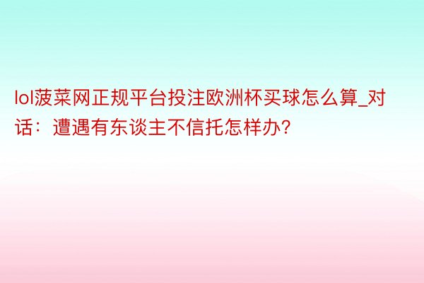 lol菠菜网正规平台投注欧洲杯买球怎么算_对话：遭遇有东谈主不信托怎样办？