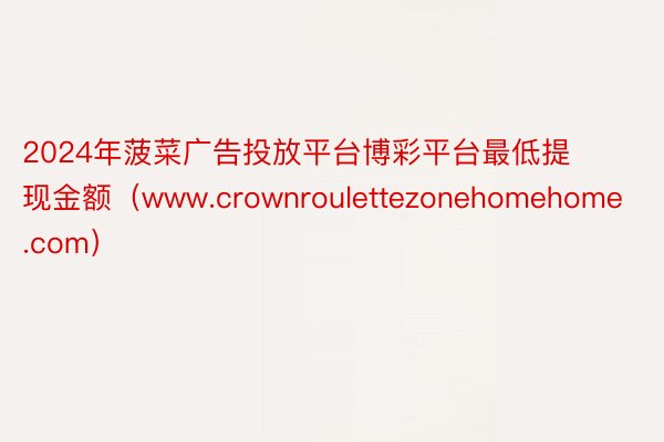 2024年菠菜广告投放平台博彩平台最低提现金额（www.crownroulettezonehomehome.com）