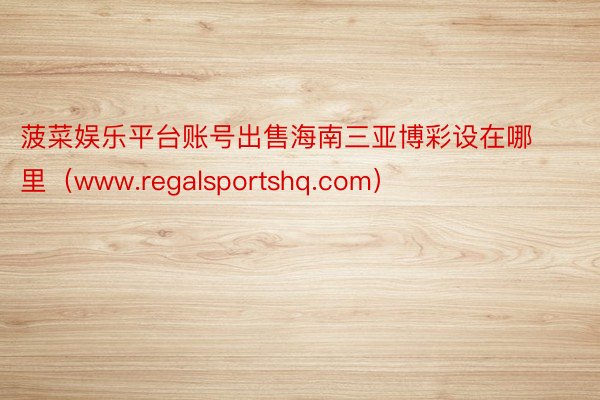 菠菜娱乐平台账号出售海南三亚博彩设在哪里（www.regalsportshq.com）