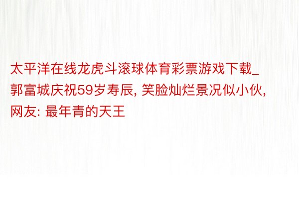 太平洋在线龙虎斗滚球体育彩票游戏下载_郭富城庆祝59岁寿辰, 笑脸灿烂景况似小伙, 网友: 最年青的天王