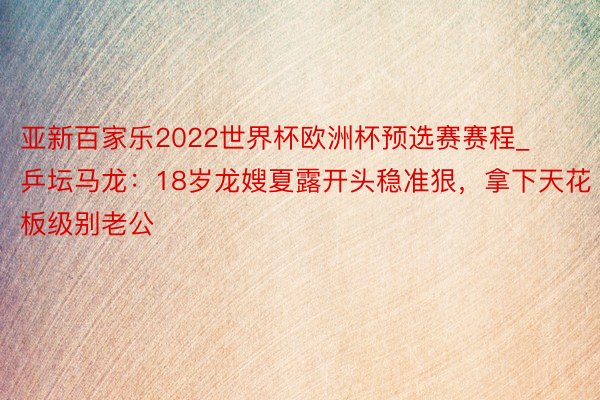 亚新百家乐2022世界杯欧洲杯预选赛赛程_乒坛马龙：18岁龙嫂夏露开头稳准狠，拿下天花板级别老公