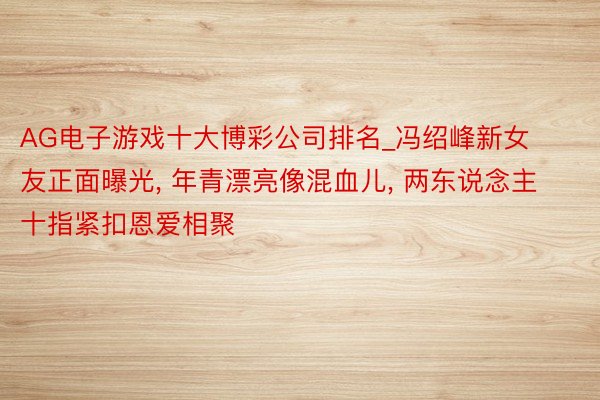 AG电子游戏十大博彩公司排名_冯绍峰新女友正面曝光, 年青漂亮像混血儿, 两东说念主十指紧扣恩爱相聚