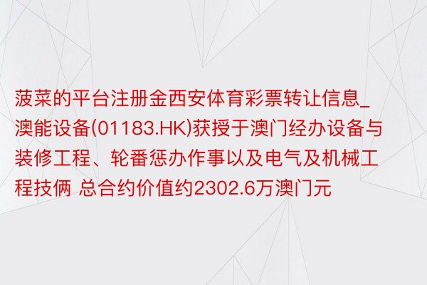 菠菜的平台注册金西安体育彩票转让信息_澳能设备(01183.HK)获授于澳门经办设备与装修工程、轮番惩办作事以及电气及机械工程技俩 总合约价值约2302.6万澳门元
