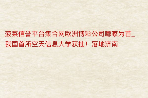 菠菜信誉平台集合网欧洲博彩公司哪家为首_我国首所空天信息大学获批！落地济南