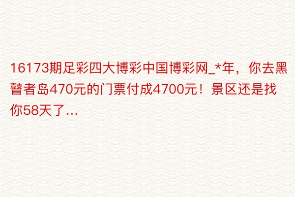 16173期足彩四大博彩中国博彩网_*年，你去黑瞽者岛470元的门票付成4700元！景区还是找你58天了…